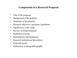 Components of a Research Proposal
• Title of the proposal
• Background of the problem
• Statement of the problem
• Research objectives, questions, hypotheses
• Significance of the study
• Review of related literature
• Definition of terms
• Delimitations and limitations
• Research methods and procedures
• Expected results
• Preliminary working bibliography
 
