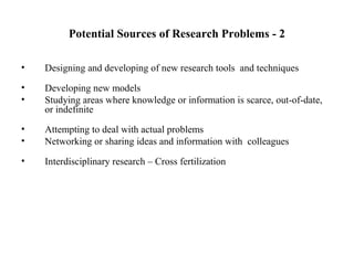 Potential Sources of Research Problems - 2
• Designing and developing of new research tools and techniques
• Developing new models
• Studying areas where knowledge or information is scarce, out-of-date,
or indefinite
• Attempting to deal with actual problems
• Networking or sharing ideas and information with colleagues
• Interdisciplinary research – Cross fertilization
 