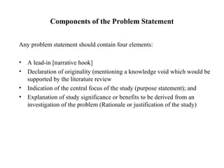 Components of the Problem Statement
Any problem statement should contain four elements:
• A lead-in [narrative hook]
• Declaration of originality (mentioning a knowledge void which would be
supported by the literature review
• Indication of the central focus of the study (purpose statement); and
• Explanation of study significance or benefits to be derived from an
investigation of the problem (Rationale or justification of the study)
 