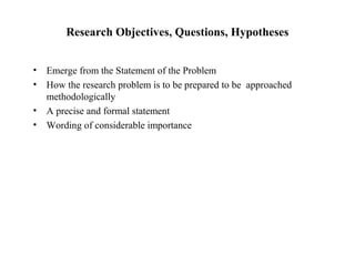 Research Objectives, Questions, Hypotheses
• Emerge from the Statement of the Problem
• How the research problem is to be prepared to be approached
methodologically
• A precise and formal statement
• Wording of considerable importance
 