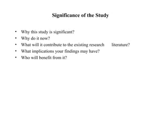 Significance of the Study
• Why this study is significant?
• Why do it now?
• What will it contribute to the existing research literature?
• What implications your findings may have?
• Who will benefit from it?
 