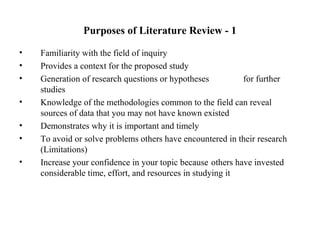 Purposes of Literature Review - 1
• Familiarity with the field of inquiry
• Provides a context for the proposed study
• Generation of research questions or hypotheses for further
studies
• Knowledge of the methodologies common to the field can reveal
sources of data that you may not have known existed
• Demonstrates why it is important and timely
• To avoid or solve problems others have encountered in their research
(Limitations)
• Increase your confidence in your topic because others have invested
considerable time, effort, and resources in studying it
 