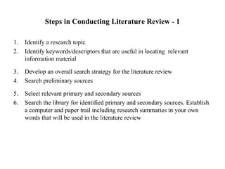 Steps in Conducting Literature Review - 1
1. Identify a research topic
2. Identify keywords/descriptors that are useful in locating relevant
information material
3. Develop an overall search strategy for the literature review
4. Search preliminary sources
5. Select relevant primary and secondary sources
6. Search the library for identified primary and secondary sources. Establish
a computer and paper trail including research summaries in your own
words that will be used in the literature review
 