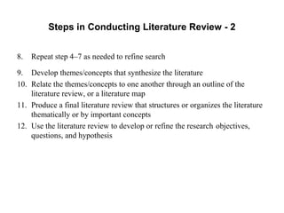 Steps in Conducting Literature Review - 2
8. Repeat step 4–7 as needed to refine search
9. Develop themes/concepts that synthesize the literature
10. Relate the themes/concepts to one another through an outline of the
literature review, or a literature map
11. Produce a final literature review that structures or organizes the literature
thematically or by important concepts
12. Use the literature review to develop or refine the research objectives,
questions, and hypothesis
 
