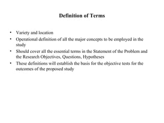 Definition of Terms
• Variety and location
• Operational definition of all the major concepts to be employed in the
study
• Should cover all the essential terms in the Statement of the Problem and
the Research Objectives, Questions, Hypotheses
• These definitions will establish the basis for the objective tests for the
outcomes of the proposed study
 