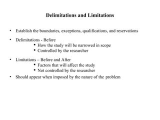 Delimitations and Limitations
• Establish the boundaries, exceptions, qualifications, and reservations
• Delimitations - Before
 How the study will be narrowed in scope
 Controlled by the researcher
• Limitations – Before and After
 Factors that will affect the study
 Not controlled by the researcher
• Should appear when imposed by the nature of the problem
 