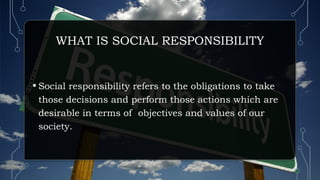 WHAT IS SOCIAL RESPONSIBILITY
• Social responsibility refers to the obligations to take
those decisions and perform those actions which are
desirable in terms of objectives and values of our
society.
 