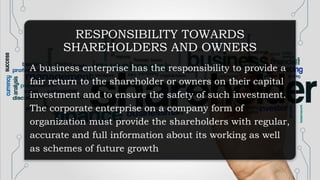 RESPONSIBILITY TOWARDS
SHAREHOLDERS AND OWNERS
A business enterprise has the responsibility to provide a
fair return to the shareholder or owners on their capital
investment and to ensure the safety of such investment.
The corporate enterprise on a company form of
organization must provide the shareholders with regular,
accurate and full information about its working as well
as schemes of future growth
 