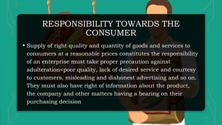 RESPONSIBILITY TOWARDS THE
CONSUMER
• Supply of right quality and quantity of goods and services to
consumers at a reasonable prices constitutes the responsibility
of an enterprise must take proper precaution against
adulteration<poor quality, lack of desired service and courtesy
to customers, misleading and dishonest advertising and so on.
They must also have right of information about the product,
the company and other matters having a bearing on their
purchasing decision
 