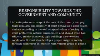 RESPONSIBILITY TOWARDS THE
GOVERNMENT AND COMMUNITY
• An enterprise must respect the laws of the country and pay
taxes regularly and honestly. It must behave as a good citizen
and act according to the well accepted values of society. It
must protect the natural environment and should avoid bad,
effluent, smoky chimneys, ugly buildings dirty working
conditions. It must also develop a proper image in society
through continuous interaction with various group of people
This Photo by Unknown author is licensed under CC BY-NC.
 
