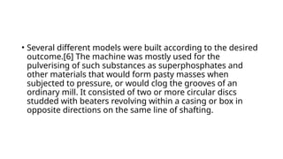 • Several different models were built according to the desired
outcome.[6] The machine was mostly used for the
pulverising of such substances as superphosphates and
other materials that would form pasty masses when
subjected to pressure, or would clog the grooves of an
ordinary mill. It consisted of two or more circular discs
studded with beaters revolving within a casing or box in
opposite directions on the same line of shafting.
 