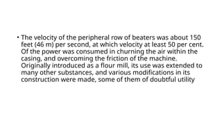 • The velocity of the peripheral row of beaters was about 150
feet (46 m) per second, at which velocity at least 50 per cent.
Of the power was consumed in churning the air within the
casing, and overcoming the friction of the machine.
Originally introduced as a flour mill, its use was extended to
many other substances, and various modifications in its
construction were made, some of them of doubtful utility
 