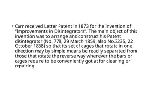 • Carr received Letter Patent in 1873 for the invention of
“Improvements in Disintegrators”. The main object of this
invention was to arrange and construct his Patent
disintegrator (No. 778, 29 March 1859, also No.3235, 22
October 1868) so that its set of cages that rotate in one
direction may by simple means be readily separated from
those that rotate the reverse way whenever the bars or
cages require to be conveniently got at for cleaning or
repairing
 