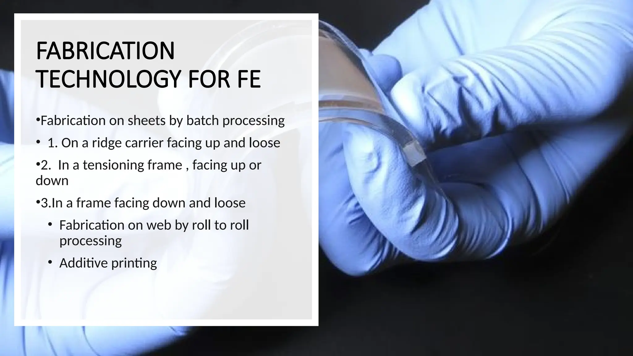 FABRICATION
TECHNOLOGY FOR FE
•Fabrication on sheets by batch processing
• 1. On a ridge carrier facing up and loose
•2. In a tensioning frame , facing up or
down
•3.In a frame facing down and loose
• Fabrication on web by roll to roll
processing
• Additive printing
 