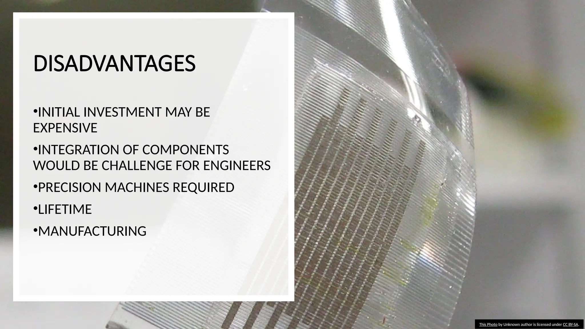 DISADVANTAGES
•INITIAL INVESTMENT MAY BE
EXPENSIVE
•INTEGRATION OF COMPONENTS
WOULD BE CHALLENGE FOR ENGINEERS
•PRECISION MACHINES REQUIRED
•LIFETIME
•MANUFACTURING
This Photo by Unknown author is licensed under CC BY-SA.
 
