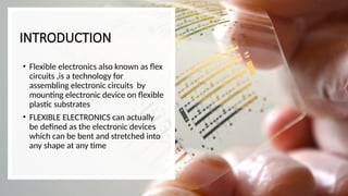 INTRODUCTION
• Flexible electronics also known as flex
circuits ,is a technology for
assembling electronic circuits by
mounting electronic device on flexible
plastic substrates
• FLEXIBLE ELECTRONICS can actually
be defined as the electronic devices
which can be bent and stretched into
any shape at any time
 