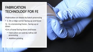 FABRICATION
TECHNOLOGY FOR FE
•Fabrication on sheets by batch processing
• 1. On a ridge carrier facing up and loose
•2. In a tensioning frame , facing up or
down
•3.In a frame facing down and loose
• Fabrication on web by roll to roll
processing
• Additive printing
 