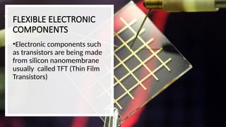 FLEXIBLE ELECTRONIC
COMPONENTS
•Electronic components such
as transistors are being made
from silicon nanomembrane
usually called TFT (Thin Film
Transistors)
 