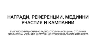 НАГРАДИ, РЕФЕРЕНЦИИ, МЕДИЙНИ
УЧАСТИЯ И КАМПАНИИ
БЪЛГАРСКО НАЦИОНАЛНО РАДИО, СТОЛИЧНА ОБЩИНА, СТОЛИЧНА
БИБЛИОТЕКА, УЧЕБНИ И КУЛТУРНИ ЦЕНТРОВЕ В БЪЛГАРИЯ И ПО СВЕТА
 