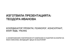 ИЗГОТВИЛА ПРЕЗЕНТАЦИЯТА:
ТЕОДОРА ИВАНОВА
КООРДИНАТОР ПРОЕКТИ, ПСИХОЛОГ, КОНСУЛТАНТ,

ЕКИП ФДБ, YNCMG
С ИЗОБРАЖЕНИЯ И МАТЕРИАЛИ ОТ КАМПАНИИ И СЪБИТИЯ НА ЕКИПИ НА

ЯСЕН НИКОЛОВ, ФОНДАЦИЯ “ДЕЦА НА БЪЛГАРИЯ”
 