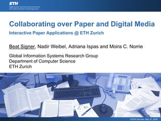 Collaborating over Paper and Digital Media
Interactive Paper Applications @ ETH Zurich


Beat Signer, Nadir Weibel, Adriana Ispas and Moira C. Norrie
Global Information Systems Research Group
Department of Computer Science
ETH Zurich




                                                      CSCW Seminar, May 27, 2008
 