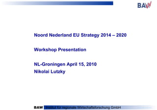 BAW   Institut für regionale Wirtschaftsforschung GmbH Noord Nederland EU Strategy 2014 – 2020 Workshop Presentation NL-Groningen April 15, 2010 Nikolai Lutzky 