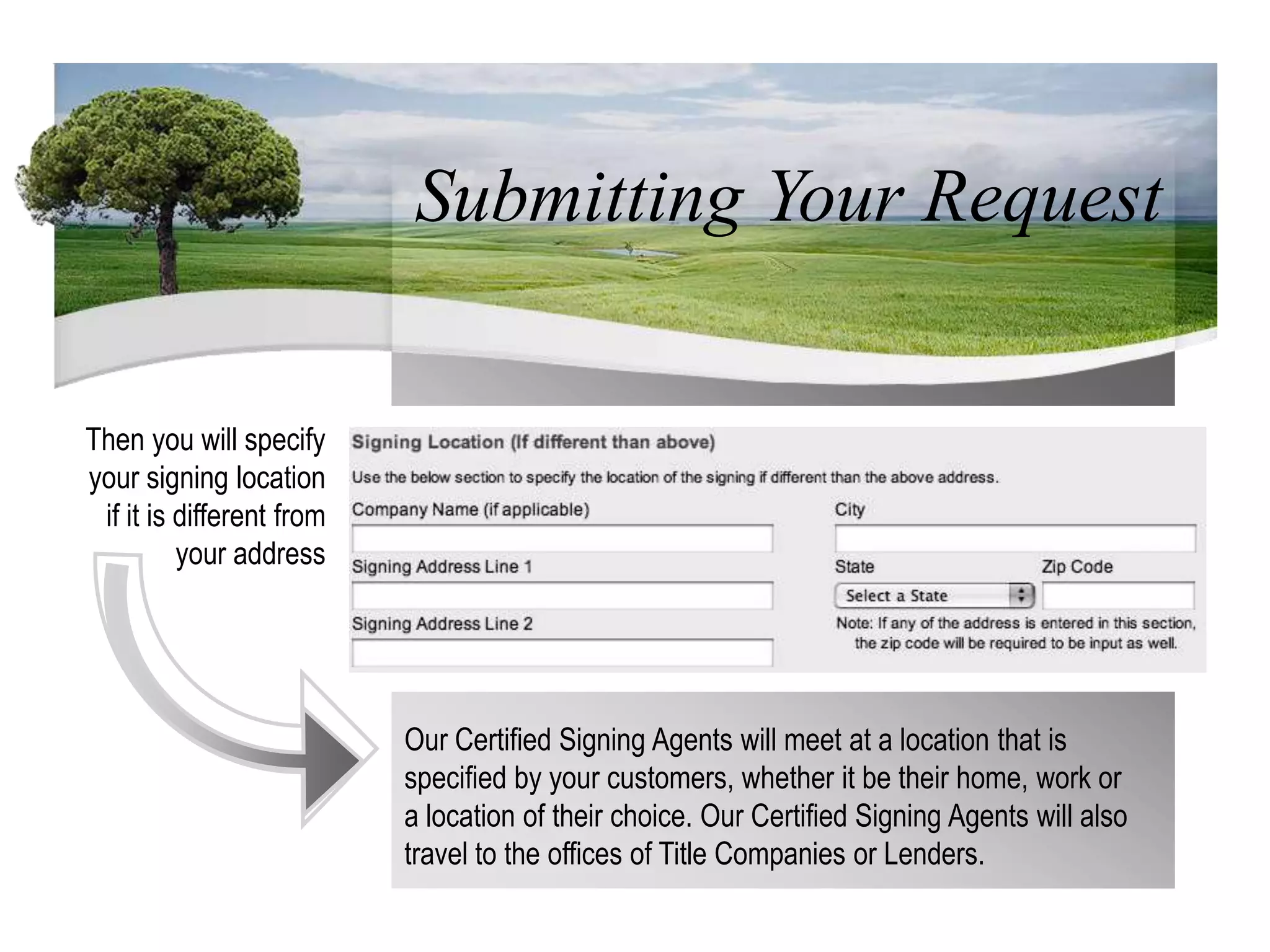 Submitting Your RequestThen you will specify your signing location if it is different from your addressOur Certified Signing Agents will meet at a location that is specified by your customers, whether it be their home, work or a location of their choice. Our Certified Signing Agents will also travel to the offices of Title Companies or Lenders.