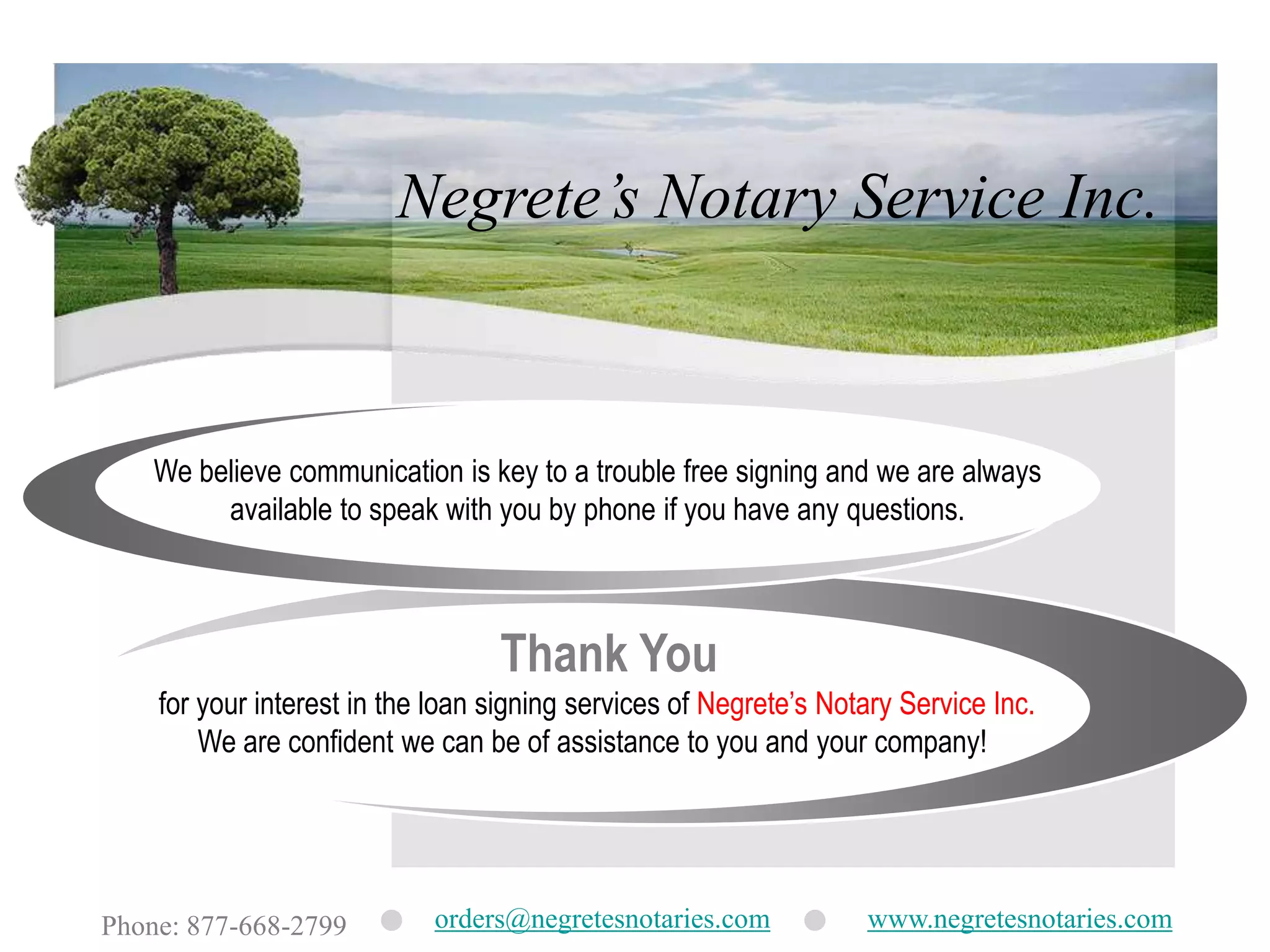 Negrete’s Notary Service Inc.We believe communication is key to a trouble free signing and we are always available to speak with you by phone if you have any questions.Thank Youfor your interest in the loan signing services of Negrete’s Notary Service Inc.  We are confident we can be of assistance to you and your company!orders@negretesnotaries.comwww.negretesnotaries.comPhone: 877-668-2799