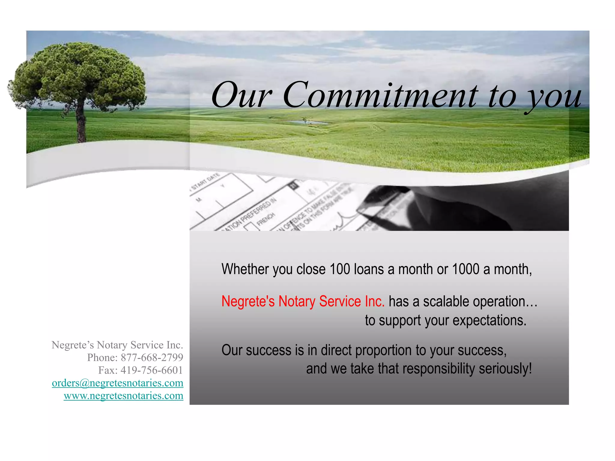   Our Commitment to youWhether you close 100 loans a month or 1000 a month,Negrete's Notary Service Inc. has a scalable operation…to support your expectations.Negrete’s Notary Service Inc.Phone: 877-668-2799Fax: 419-756-6601orders@negretesnotaries.comwww.negretesnotaries.comOur success is in direct proportion to your success,Negrete’s Notary Service Inc.Phone: 877-668-2799Fax: 419-756-6601orders@negretesnotaries.comwww.negretesnotaries.comand we take that responsibility seriously!