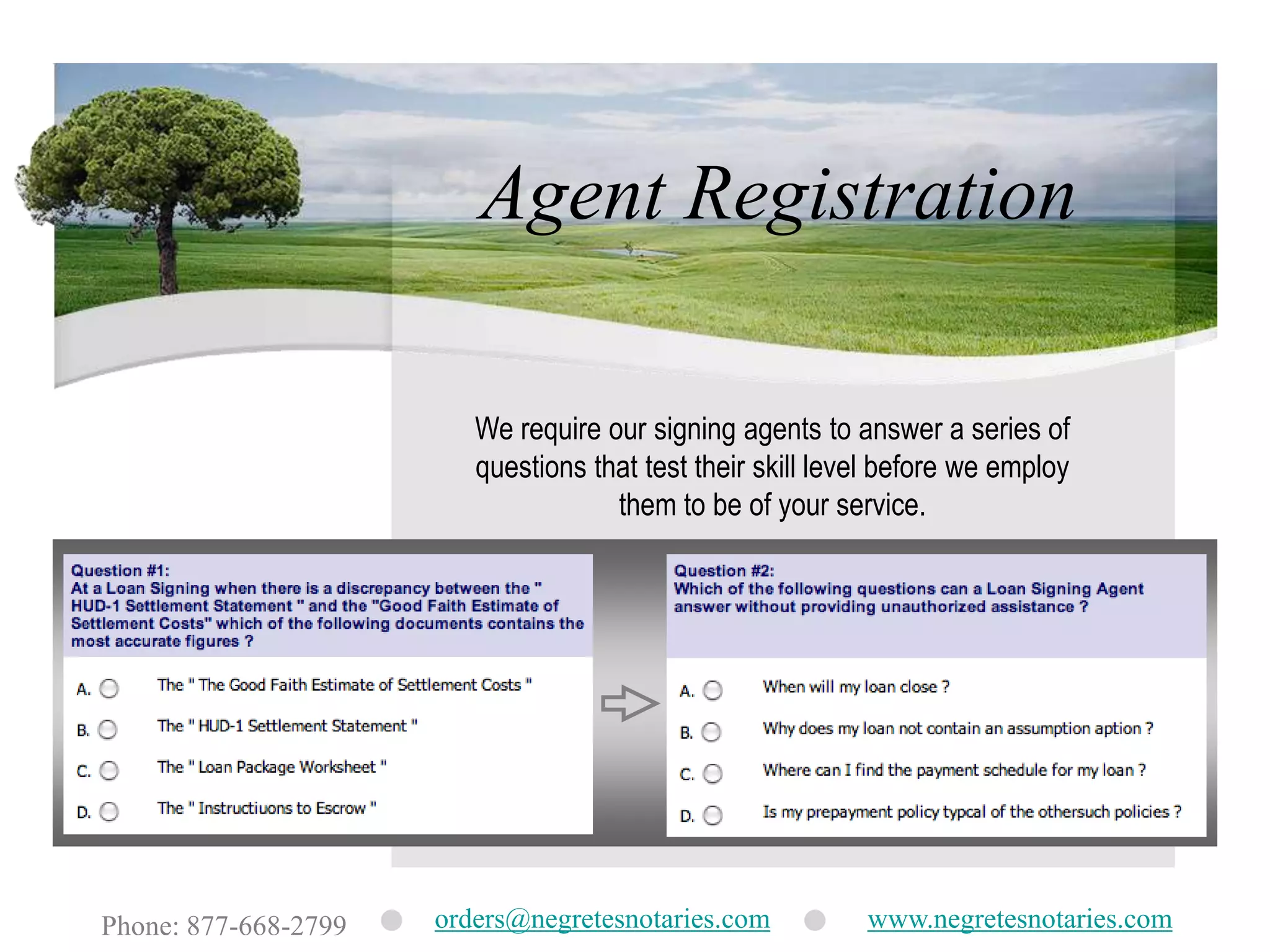 Agent RegistrationWe require our signing agents to answer a series of questions that test their skill level before we employ them to be of your service.orders@negretesnotaries.comwww.negretesnotaries.comPhone: 877-668-2799