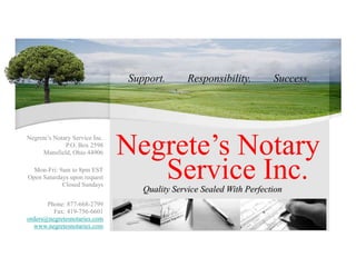 Support. Success. Responsibility. Negrete’s Notary Negrete’s Notary Service Inc. P.O. Box 2598 Mansfield, Ohio 44906 Service Inc. Mon-Fri: 9am to 8pm EST Open Saturdays upon request Closed Sundays Quality Service Sealed With Perfection Phone: 877-668-2799 Fax: 419-756-6601 orders@negretesnotaries.com www.negretesnotaries.com 