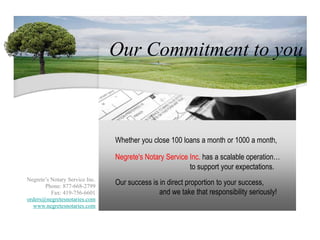   Our Commitment to you,[object Object],Whether you close 100 loans a month or 1000 a month,,[object Object],Negrete's Notary Service Inc. has a scalable operation…,[object Object],to support your expectations.,[object Object],Negrete’s Notary Service Inc.,[object Object],Phone: 877-668-2799,[object Object],Fax: 419-756-6601,[object Object],orders@negretesnotaries.com,[object Object],www.negretesnotaries.com,[object Object],Our success is in direct proportion to your success,,[object Object],Negrete’s Notary Service Inc.,[object Object],Phone: 877-668-2799,[object Object],Fax: 419-756-6601,[object Object],orders@negretesnotaries.com,[object Object],www.negretesnotaries.com,[object Object],and we take that responsibility seriously!,[object Object]