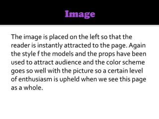 The image is placed on the left so that the
reader is instantly attracted to the page.Again
the style f the models and the props have been
used to attract audience and the color scheme
goes so well with the picture so a certain level
of enthusiasm is upheld when we see this page
as a whole.
 