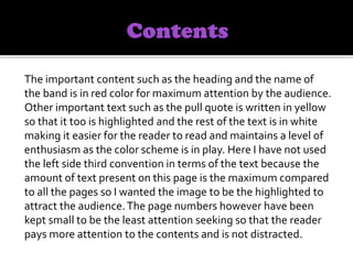 The important content such as the heading and the name of
the band is in red color for maximum attention by the audience.
Other important text such as the pull quote is written in yellow
so that it too is highlighted and the rest of the text is in white
making it easier for the reader to read and maintains a level of
enthusiasm as the color scheme is in play. Here I have not used
the left side third convention in terms of the text because the
amount of text present on this page is the maximum compared
to all the pages so I wanted the image to be the highlighted to
attract the audience.The page numbers however have been
kept small to be the least attention seeking so that the reader
pays more attention to the contents and is not distracted.
 