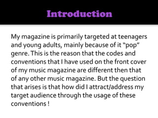 My magazine is primarily targeted at teenagers
and young adults, mainly because of it “pop”
genre.This is the reason that the codes and
conventions that I have used on the front cover
of my music magazine are different then that
of any other music magazine. But the question
that arises is that how did I attract/address my
target audience through the usage of these
conventions !
 