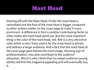 Starting off with the Mast Head. Firstly the mast head is
centralized and the font of the mast head is bigger compared
to other written matter on the cover page to make it more
prominent. A difference in font is another contributing factor to
what makes the mast head stand out. But the most important
thing is the color of the mast head, red. Red is a very attractive
color which is why I have used it for the mast head to attract
and address a larger audience. And a fact that the mast head of
the cover page goes behind the main image, showing sign of
professionalism, may also contribute to the audience
attraction. Which is why I think that my target audience (young
adults) will find the magazine appealing and will eventually buy
it.
 