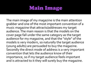 The main image of my magazine is the main attention
grabber and one of the most important convention of a
music magazine that attracts/addresses my target
audience.The main reason is that the models on the
cover page fall under the same category as the target
audience for my magazine, and that the “style” of the
models is very modern, so naturally the target audience
(young adults) are persuaded to buy the magazine.
Secondly the direct mode of address is a very important
convention that lets the audience know of their
importance, so if my target audience feels important
and is attracted to it they will surely buy the magazine.
 