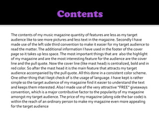 The contents of my music magazine quantity of features are less as my target
audience like to see more pictures and less text in the magazine. Secondly I have
made use of the left side third convention to make it easier for my target audience to
read the matter.The additional information I have used in the footer of the cover
page so it takes up less space.The most important things that are also the highlight
of my magazine and are the most interesting feature for the audience are the cover
line and the pull quote. Now the cover line (like mast head) is centralized, bold and in
red color. So after the mast head it is the main feature that attracts my target
audience accompanied by the pull quote. All this done in a consistent color scheme.
One other thing that I kept check of is the usage of language. I have kept is rather
simple so the target audience of my magazine find it easier to understand the text
and keeps them interested.Also I made use of the very attractive “FREE” giveaways
convention, which is a major contributive factor to the popularity of my magazine
amongst my target audience.The price of my magazine (along side the bar code) is
within the reach of an ordinary person to make my magazine even more appealing
for the target audience
 
