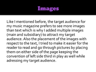 Like I mentioned before, the target audience for
my music magazine prefers to see more images
than text which is why I added multiple images
(main and subsidiary) to attract my target
audience. Also the placement of the images with
respect to the text, I tried to make it easier for the
reader to read and go through pictures by placing
them on either side of the page keeping the
convention of left side third in play as well while
adressing my target audience.
 