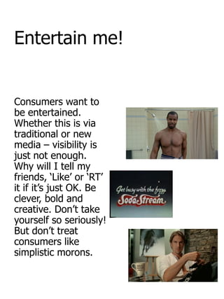 Entertain me!


Consumers want to
be entertained.
Whether this is via
traditional or new
media – visibility is
just not enough.
Why will I tell my
friends, „Like‟ or „RT‟
it if it‟s just OK. Be
clever, bold and
creative. Don‟t take
yourself so seriously!
But don‟t treat
consumers like
simplistic morons.
 