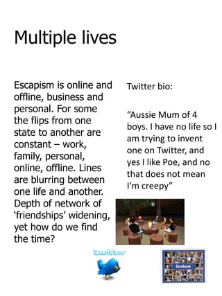 Multiple lives

Escapism is online and    Twitter bio:
offline, business and
personal. For some
                          “Aussie Mum of 4
the flips from one
                          boys. I have no life so I
state to another are
                          am trying to invent
constant – work,
                          one on Twitter, and
family, personal,
                          yes I like Poe, and no
online, offline. Lines
                          that does not mean
are blurring between
                          I'm creepy”
one life and another.
Depth of network of
„friendships‟ widening,
yet how do we find
the time?
 