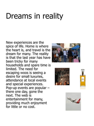 Dreams in reality


New experiences are the
spice of life. Home is where
the heart is, and travel is the
dream for many. The reality
is that the last year has have
been tricky for many
households and spare time is
limited. The need for
escaping woos is seeing a
desire for small luxuries,
attendance at local events
and special experiences.
Pop-up events are popular –
there one day, gone the
next. The web is
entertainment for many,
providing much enjoyment
for little or no cost.
 