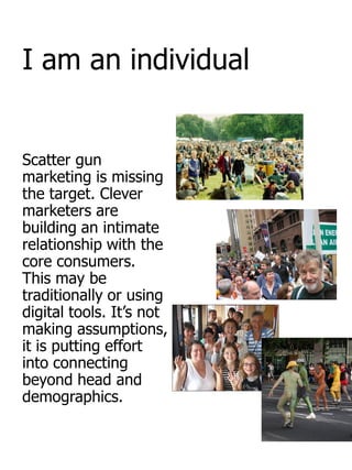 I am an individual


Scatter gun
marketing is missing
the target. Clever
marketers are
building an intimate
relationship with the
core consumers.
This may be
traditionally or using
digital tools. It‟s not
making assumptions,
it is putting effort
into connecting
beyond head and
demographics.
 
