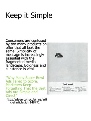 Keep it Simple


Consumers are confused
by too many products on
offer that all look the
same. Simplicity of
message is increasingly
essential with the
fragmented media
landscape. Boldness and
substance is vital.

“Why Many Super Bowl
Ads Failed to Score.
Marketers Keep
Forgetting That the Best
Ads Are Simple and
Direct”
http://adage.com/columns/arti
    cle?article_id=148771
 