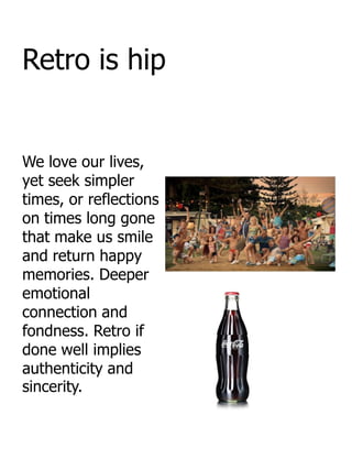 Retro is hip


We love our lives,
yet seek simpler
times, or reflections
on times long gone
that make us smile
and return happy
memories. Deeper
emotional
connection and
fondness. Retro if
done well implies
authenticity and
sincerity.
 