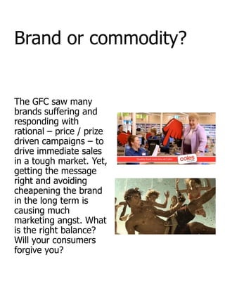 Brand or commodity?


The GFC saw many
brands suffering and
responding with
rational – price / prize
driven campaigns – to
drive immediate sales
in a tough market. Yet,
getting the message
right and avoiding
cheapening the brand
in the long term is
causing much
marketing angst. What
is the right balance?
Will your consumers
forgive you?
 