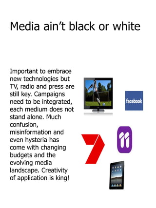 Media ain‟t black or white


Important to embrace
new technologies but
TV, radio and press are
still key. Campaigns
need to be integrated,
each medium does not
stand alone. Much
confusion,
misinformation and
even hysteria has
come with changing
budgets and the
evolving media
landscape. Creativity
of application is king!
 