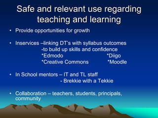 Safe and relevant use regarding
        teaching and learning
• Provide opportunities for growth

• Inservices –linking DT’s with syllabus outcomes
             -to build up skills and confidence
             *Edmodo                       *Diigo
             *Creative Commons             *Moodle

• In School mentors – IT and TL staff
                    - Brekkie with a Tekkie

• Collaboration – teachers, students, principals,
  community
 