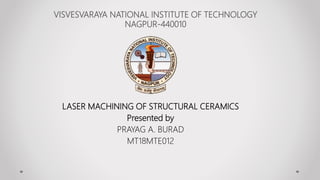 VISVESVARAYA NATIONAL INSTITUTE OF TECHNOLOGY
NAGPUR-440010
LASER MACHINING OF STRUCTURAL CERAMICS
Presented by
PRAYAG A. BURAD
MT18MTE012
 