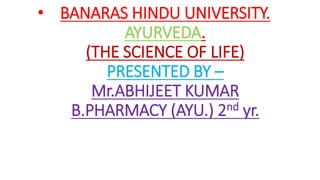• BANARAS HINDU UNIVERSITY.
AYURVEDA.
(THE SCIENCE OF LIFE)
PRESENTED BY –
Mr.ABHIJEET KUMAR
B.PHARMACY (AYU.) 2nd yr.
 